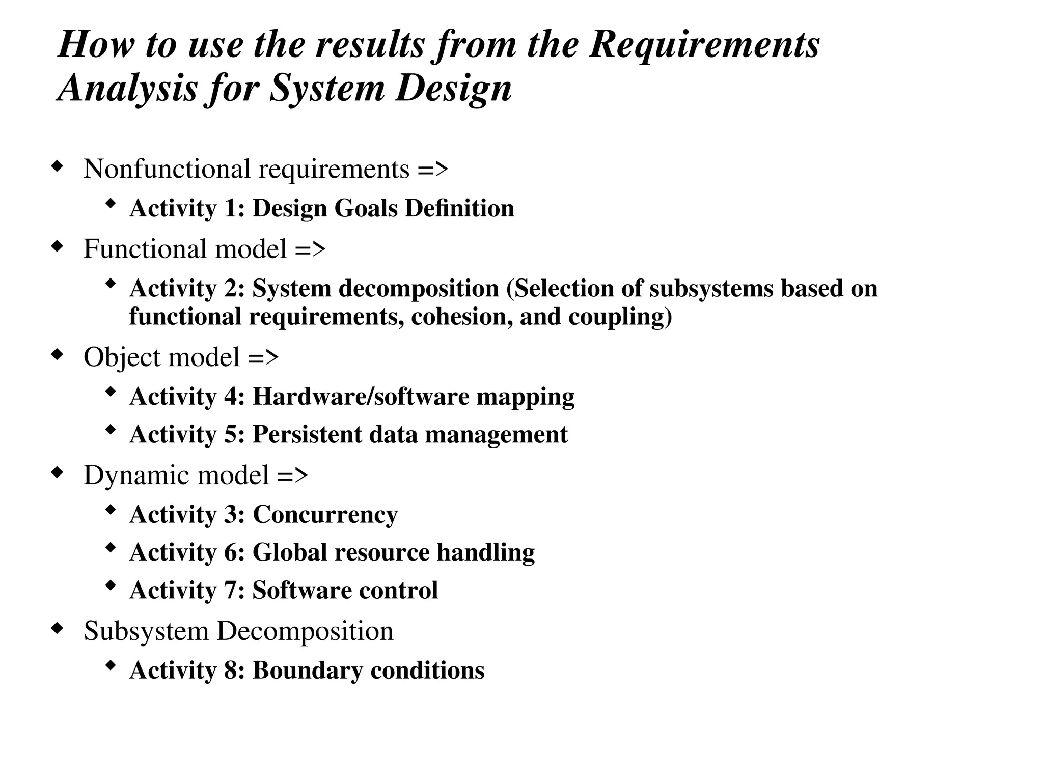 How to use the results from the Requirements
Analysis for System Design
 Nonfunctional requirements =>
 Activity 1: Design Goals Definition
 Functional model =>
 Activity 2: System decomposition (Selection of subsystems based on
functional requirements, cohesion, and coupling)
 Object model =>
 Activity 4: Hardware/software mapping
 Activity 5: Persistent data management
 Dynamic model =>
 Activity 3: Concurrency
 Activity 6: Global resource handling
 Activity 7: Software control
 Subsystem Decomposition
 Activity 8: Boundary conditions
 