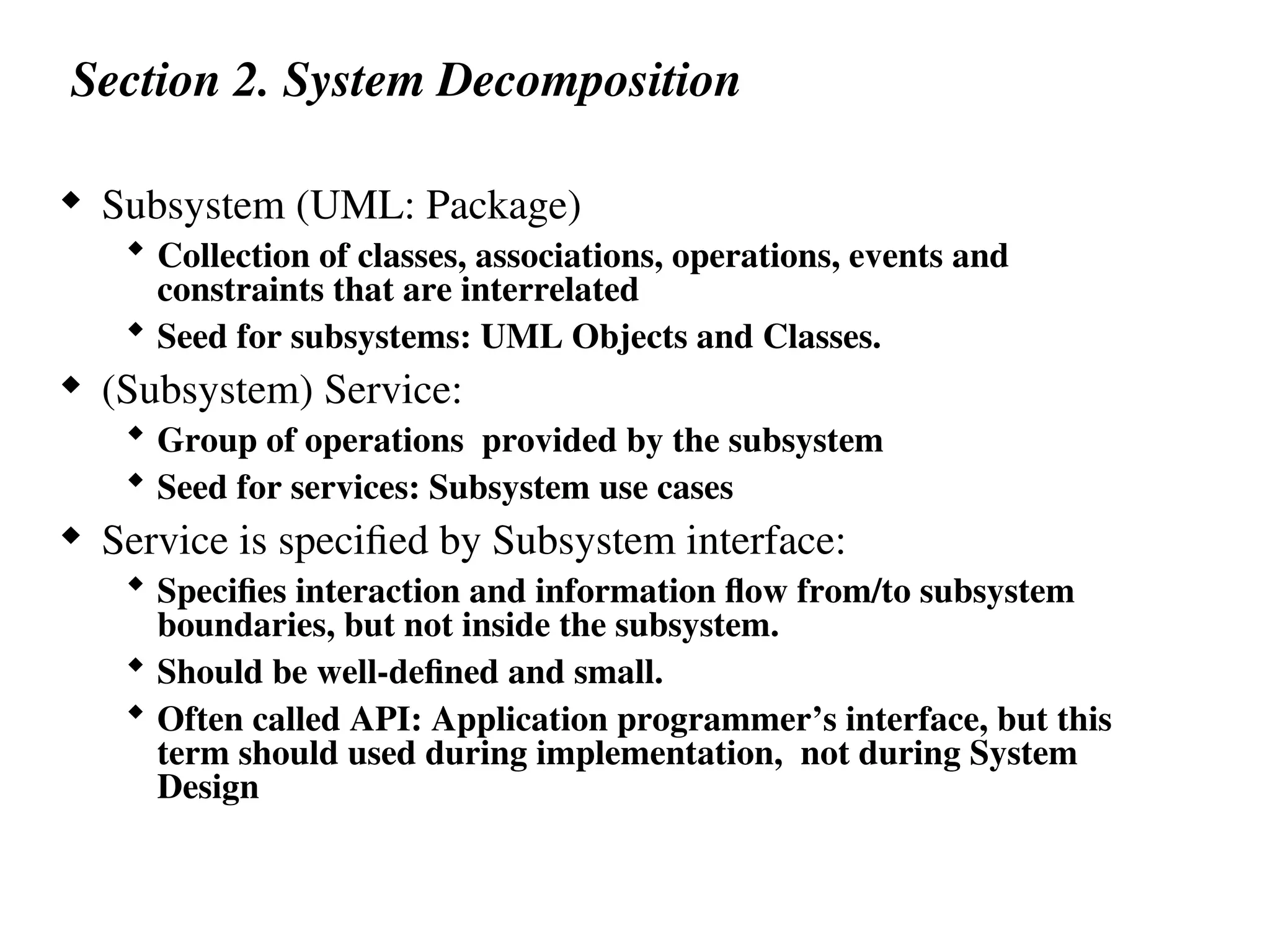 Section 2. System Decomposition
 Subsystem (UML: Package)
 Collection of classes, associations, operations, events and
constraints that are interrelated
 Seed for subsystems: UML Objects and Classes.
 (Subsystem) Service:
 Group of operations provided by the subsystem
 Seed for services: Subsystem use cases
 Service is specified by Subsystem interface:
 Specifies interaction and information flow from/to subsystem
boundaries, but not inside the subsystem.
 Should be well-defined and small.
 Often called API: Application programmer’s interface, but this
term should used during implementation, not during System
Design
 