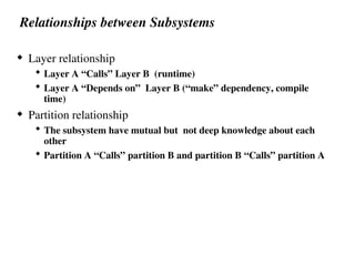 Relationships between Subsystems
 Layer relationship
 Layer A “Calls” Layer B (runtime)
 Layer A “Depends on” Layer B (“make” dependency, compile
time)
 Partition relationship
 The subsystem have mutual but not deep knowledge about each
other
 Partition A “Calls” partition B and partition B “Calls” partition A
 