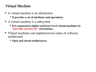 Virtual Machine
 A virtual machine is an abstraction
 It provides a set of attributes and operations.
 A virtual machine is a subsystem
 It is connected to higher and lower level virtual machines by
"provides services for" associations.
 Virtual machines can implement two types of software
architecture
 Open and closed architectures.
 