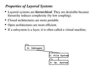 Properties of Layered Systems
 Layered systems are hierarchical. They are desirable because
hierarchy reduces complexity (by low coupling).
 Closed architectures are more portable.
 Open architectures are more efficient.
 If a subsystem is a layer, it is often called a virtual machine.
G: Op. System
D: File System
A: Debugger
 