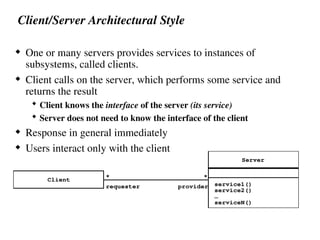 Client/Server Architectural Style
 One or many servers provides services to instances of
subsystems, called clients.
 Client calls on the server, which performs some service and
returns the result
 Client knows the interface of the server (its service)
 Server does not need to know the interface of the client
 Response in general immediately
 Users interact only with the client
Client
Server
service1()
service2()
serviceN()
…
*
*
requester provider
 