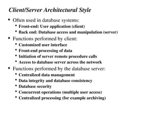 Client/Server Architectural Style
 Often used in database systems:
 Front-end: User application (client)
 Back end: Database access and manipulation (server)
 Functions performed by client:
 Customized user interface
 Front-end processing of data
 Initiation of server remote procedure calls
 Access to database server across the network
 Functions performed by the database server:
 Centralized data management
 Data integrity and database consistency
 Database security
 Concurrent operations (multiple user access)
 Centralized processing (for example archiving)
 