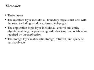 Three-tier
 Three layers
 The interface layer includes all boundary objects that deal with
the user, including windows, forms, web pages
 The application logic layer includes all control and entity
objects, realizing the processing, rule checking, and notification
required by the application
 The storage layer realizes the storage, retrieval, and query of
persist objects
 