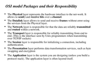 OSI model Packages and their Responsibility
 The Physical layer represents the hardware interface to the net-work. It
allows to send() and receive bits over a channel.
 The Datalink layer allows to send and receive frames without error using
the services from the Physical layer.
 The Network layer is responsible for that the data are reliably transmitted
and routed within a network.
 The Transport layer is responsible for reliably transmitting from end to
end. (This is the interface seen by Unix programmers when transmitting
over TCP/IP sockets)
 The Session layer is responsible for initializing a connection, including
authentication.
 The Presentation layer performs data transformation services, such as byte
swapping and encryption
 The Application layer is the system you are designing (unless you build a
protocol stack). The application layer is often layered itself.
 