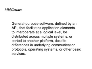 Middleware
General-purpose software, defined by an
API, that facilitates application elements
to interoperate at a logical level, be
distributed across multiple systems, or
ported to another platform, despite
differences in underlying communication
protocols, operating systems, or other basic
services.
 