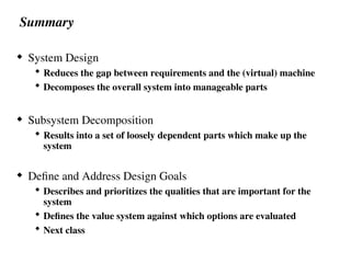 Summary
 System Design
 Reduces the gap between requirements and the (virtual) machine
 Decomposes the overall system into manageable parts
 Subsystem Decomposition
 Results into a set of loosely dependent parts which make up the
system
 Define and Address Design Goals
 Describes and prioritizes the qualities that are important for the
system
 Defines the value system against which options are evaluated
 Next class
 