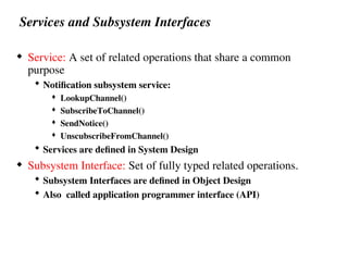 Services and Subsystem Interfaces
 Service: A set of related operations that share a common
purpose
 Notification subsystem service:
 LookupChannel()
 SubscribeToChannel()
 SendNotice()
 UnscubscribeFromChannel()
 Services are defined in System Design
 Subsystem Interface: Set of fully typed related operations.
 Subsystem Interfaces are defined in Object Design
 Also called application programmer interface (API)
 