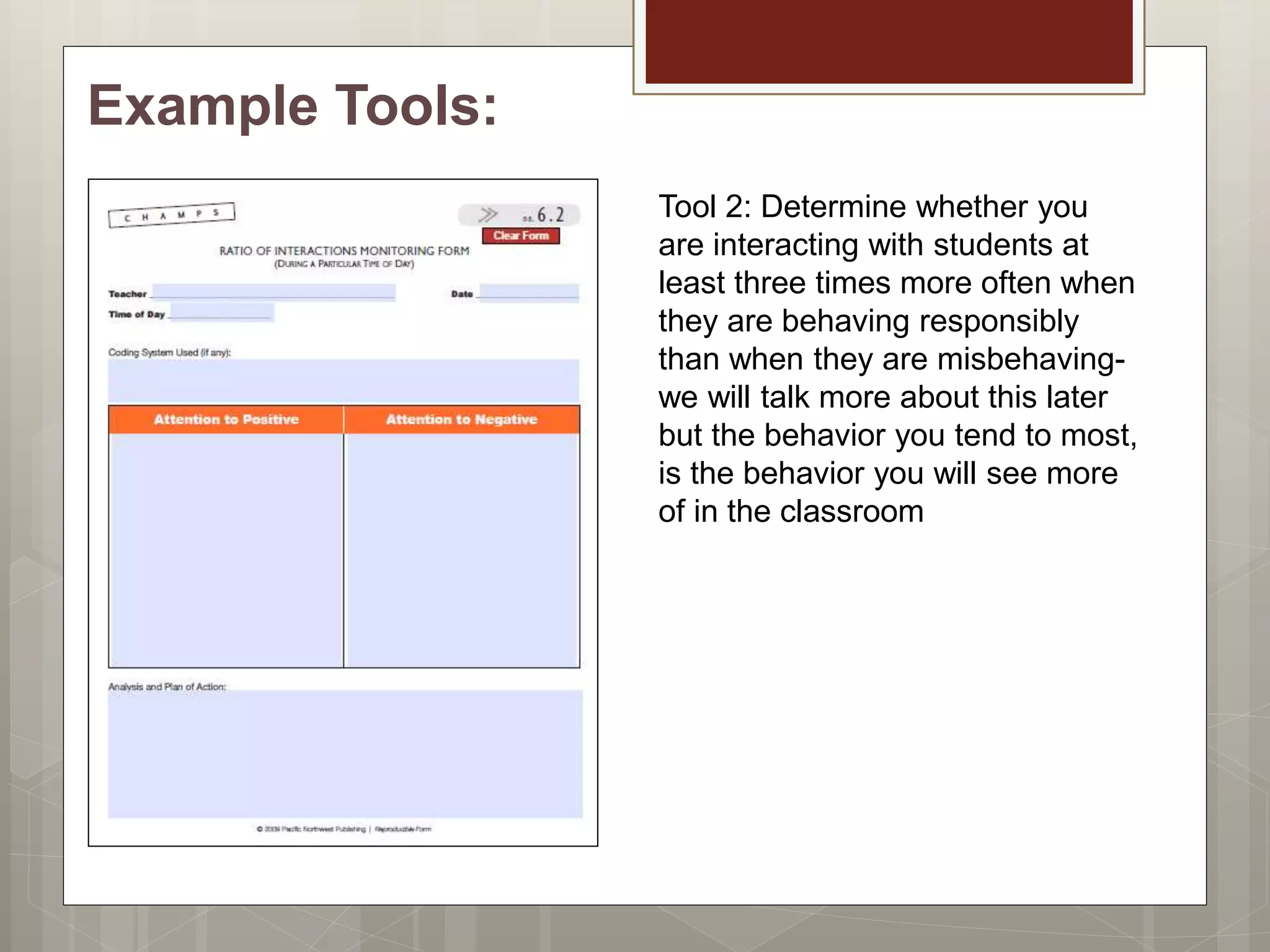 Example Tools:
Tool 2: Determine whether you
are interacting with students at
least three times more often when
they are behaving responsibly
than when they are misbehaving-
we will talk more about this later
but the behavior you tend to most,
is the behavior you will see more
of in the classroom
 