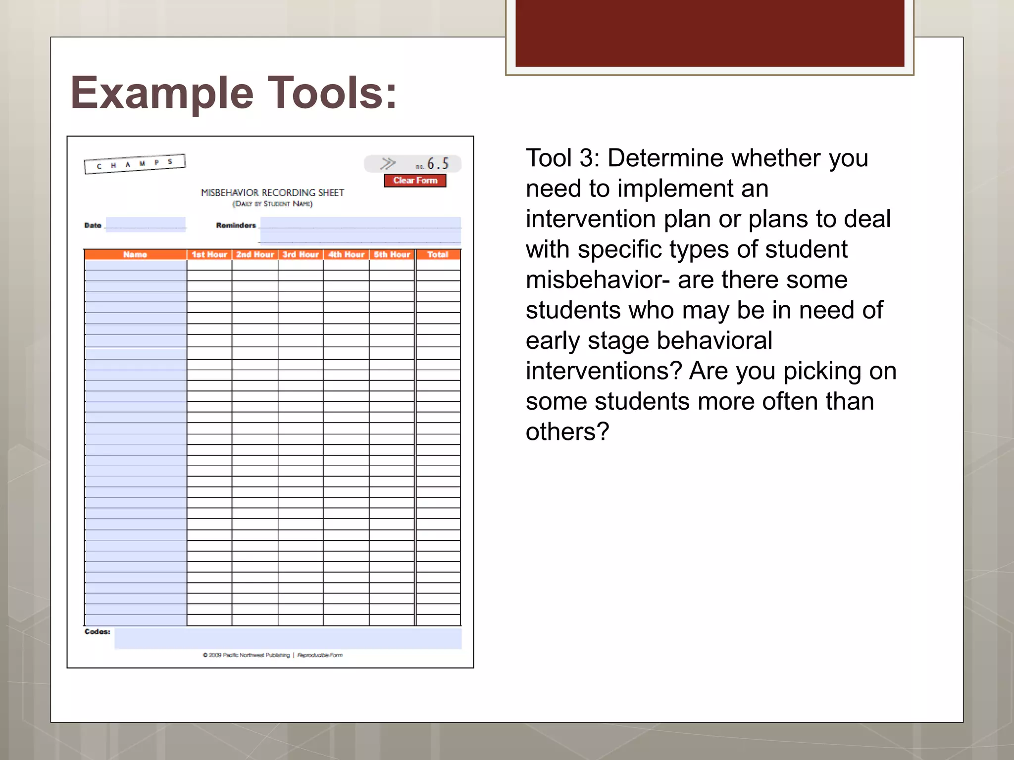 Example Tools:
Tool 3: Determine whether you
need to implement an
intervention plan or plans to deal
with specific types of student
misbehavior- are there some
students who may be in need of
early stage behavioral
interventions? Are you picking on
some students more often than
others?
 