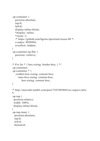.sp-container {
position:absolute;
top:0;
left:0;
display:inline-block;
*display: inline;
*zoom: 1;
/* https://github.com/bgrins/spectrum/issues/40 */
z-index: 9999994;
overflow: hidden;
}
.sp-container.sp-flat {
position: relative;
}
/* Fix for * { box-sizing: border-box; } */
.sp-container,
.sp-container * {
-webkit-box-sizing: content-box;
-moz-box-sizing: content-box;
box-sizing: content-box;
}
/* http://ansciath.tumblr.com/post/7347495869/css-aspect-ratio
*/
.sp-top {
position:relative;
width: 100%;
display:inline-block;
}
.sp-top-inner {
position:absolute;
top:0;
left:0;
bottom:0;
 