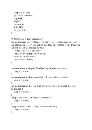 display: block;
position:absolute;
top:0px;
right:0;
bottom:0;
left:84%;
height: 28px;
}
/* Don't allow text selection */
.sp-container, .sp-replacer, .sp-preview, .sp-dragger, .sp-slider,
.sp-alpha, .sp-clear, .sp-alpha-handle, .sp-container.sp-dragging
.sp-input, .sp-container button {
-webkit-user-select:none;
-moz-user-select: -moz-none;
-o-user-select:none;
user-select: none;
}
.sp-container.sp-input-disabled .sp-input-container {
display: none;
}
.sp-container.sp-buttons-disabled .sp-button-container {
display: none;
}
.sp-container.sp-palette-buttons-disabled .sp-palette-button-
container {
display: none;
}
.sp-palette-only .sp-picker-container {
display: none;
}
.sp-palette-disabled .sp-palette-container {
display: none;
}
 