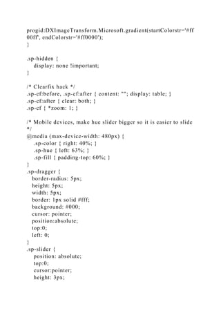 progid:DXImageTransform.Microsoft.gradient(startColorstr='#ff
00ff', endColorstr='#ff0000');
}
.sp-hidden {
display: none !important;
}
/* Clearfix hack */
.sp-cf:before, .sp-cf:after { content: ""; display: table; }
.sp-cf:after { clear: both; }
.sp-cf { *zoom: 1; }
/* Mobile devices, make hue slider bigger so it is easier to slide
*/
@media (max-device-width: 480px) {
.sp-color { right: 40%; }
.sp-hue { left: 63%; }
.sp-fill { padding-top: 60%; }
}
.sp-dragger {
border-radius: 5px;
height: 5px;
width: 5px;
border: 1px solid #fff;
background: #000;
cursor: pointer;
position:absolute;
top:0;
left: 0;
}
.sp-slider {
position: absolute;
top:0;
cursor:pointer;
height: 3px;
 