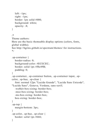 left: -1px;
right: -1px;
border: 1px solid #000;
background: white;
opacity: .8;
}
/*
Theme authors:
Here are the basic themeable display options (colors, fonts,
global widths).
See http://bgrins.github.io/spectrum/themes/ for instructions.
*/
.sp-container {
border-radius: 0;
background-color: #ECECEC;
border: solid 1px #f0c49B;
padding: 0;
}
.sp-container, .sp-container button, .sp-container input, .sp-
color, .sp-hue, .sp-clear {
font: normal 12px "Lucida Grande", "Lucida Sans Unicode",
"Lucida Sans", Geneva, Verdana, sans-serif;
-webkit-box-sizing: border-box;
-moz-box-sizing: border-box;
-ms-box-sizing: border-box;
box-sizing: border-box;
}
.sp-top {
margin-bottom: 3px;
}
.sp-color, .sp-hue, .sp-clear {
border: solid 1px #666;
}
 