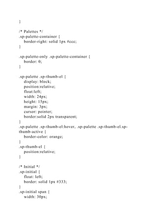 }
/* Palettes */
.sp-palette-container {
border-right: solid 1px #ccc;
}
.sp-palette-only .sp-palette-container {
border: 0;
}
.sp-palette .sp-thumb-el {
display: block;
position:relative;
float:left;
width: 24px;
height: 15px;
margin: 3px;
cursor: pointer;
border:solid 2px transparent;
}
.sp-palette .sp-thumb-el:hover, .sp-palette .sp-thumb-el.sp-
thumb-active {
border-color: orange;
}
.sp-thumb-el {
position:relative;
}
/* Initial */
.sp-initial {
float: left;
border: solid 1px #333;
}
.sp-initial span {
width: 30px;
 