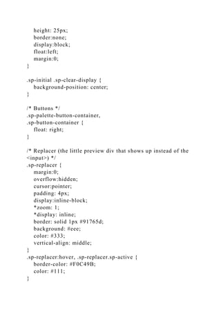 height: 25px;
border:none;
display:block;
float:left;
margin:0;
}
.sp-initial .sp-clear-display {
background-position: center;
}
/* Buttons */
.sp-palette-button-container,
.sp-button-container {
float: right;
}
/* Replacer (the little preview div that shows up instead of the
<input>) */
.sp-replacer {
margin:0;
overflow:hidden;
cursor:pointer;
padding: 4px;
display:inline-block;
*zoom: 1;
*display: inline;
border: solid 1px #91765d;
background: #eee;
color: #333;
vertical-align: middle;
}
.sp-replacer:hover, .sp-replacer.sp-active {
border-color: #F0C49B;
color: #111;
}
 