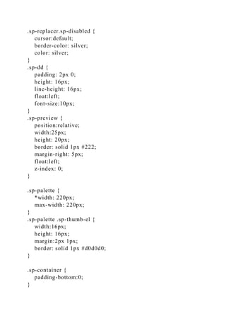 .sp-replacer.sp-disabled {
cursor:default;
border-color: silver;
color: silver;
}
.sp-dd {
padding: 2px 0;
height: 16px;
line-height: 16px;
float:left;
font-size:10px;
}
.sp-preview {
position:relative;
width:25px;
height: 20px;
border: solid 1px #222;
margin-right: 5px;
float:left;
z-index: 0;
}
.sp-palette {
*width: 220px;
max-width: 220px;
}
.sp-palette .sp-thumb-el {
width:16px;
height: 16px;
margin:2px 1px;
border: solid 1px #d0d0d0;
}
.sp-container {
padding-bottom:0;
}
 