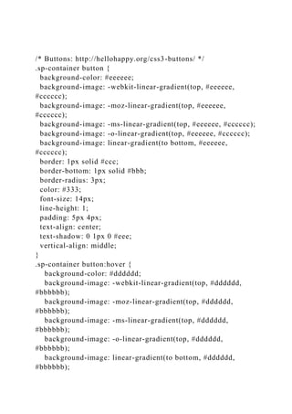 /* Buttons: http://hellohappy.org/css3-buttons/ */
.sp-container button {
background-color: #eeeeee;
background-image: -webkit-linear-gradient(top, #eeeeee,
#cccccc);
background-image: -moz-linear-gradient(top, #eeeeee,
#cccccc);
background-image: -ms-linear-gradient(top, #eeeeee, #cccccc);
background-image: -o-linear-gradient(top, #eeeeee, #cccccc);
background-image: linear-gradient(to bottom, #eeeeee,
#cccccc);
border: 1px solid #ccc;
border-bottom: 1px solid #bbb;
border-radius: 3px;
color: #333;
font-size: 14px;
line-height: 1;
padding: 5px 4px;
text-align: center;
text-shadow: 0 1px 0 #eee;
vertical-align: middle;
}
.sp-container button:hover {
background-color: #dddddd;
background-image: -webkit-linear-gradient(top, #dddddd,
#bbbbbb);
background-image: -moz-linear-gradient(top, #dddddd,
#bbbbbb);
background-image: -ms-linear-gradient(top, #dddddd,
#bbbbbb);
background-image: -o-linear-gradient(top, #dddddd,
#bbbbbb);
background-image: linear-gradient(to bottom, #dddddd,
#bbbbbb);
 