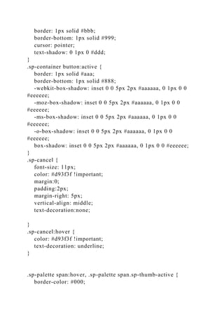 border: 1px solid #bbb;
border-bottom: 1px solid #999;
cursor: pointer;
text-shadow: 0 1px 0 #ddd;
}
.sp-container button:active {
border: 1px solid #aaa;
border-bottom: 1px solid #888;
-webkit-box-shadow: inset 0 0 5px 2px #aaaaaa, 0 1px 0 0
#eeeeee;
-moz-box-shadow: inset 0 0 5px 2px #aaaaaa, 0 1px 0 0
#eeeeee;
-ms-box-shadow: inset 0 0 5px 2px #aaaaaa, 0 1px 0 0
#eeeeee;
-o-box-shadow: inset 0 0 5px 2px #aaaaaa, 0 1px 0 0
#eeeeee;
box-shadow: inset 0 0 5px 2px #aaaaaa, 0 1px 0 0 #eeeeee;
}
.sp-cancel {
font-size: 11px;
color: #d93f3f !important;
margin:0;
padding:2px;
margin-right: 5px;
vertical-align: middle;
text-decoration:none;
}
.sp-cancel:hover {
color: #d93f3f !important;
text-decoration: underline;
}
.sp-palette span:hover, .sp-palette span.sp-thumb-active {
border-color: #000;
 