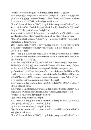 "words":var d=c.height();c.html(c.data("tHTML"));var
h=c.height();c.height(d);c.animate({height:h},f,function(){c.hei
ght("auto");g()}).removeClass(a.o.hideClass).addClass(a.o.show
Class);c.data("tHTML",c.html());break;case
"lines":0==c.children("div").length&&c.wrapInner("<div>");var
k=c.children("div"),d=k.height(),h=k.html(c.data("oCnt")).css("
height","").height();k.css("height",d);
k.animate({height:h},f,function(){k.height("auto");g()});c.remo
veClass(a.o.hideClass).addClass(a.o.showClass);break;case
"block":a.blockMode(c,"show",f,g)}a.status=1;if(!0==a.o.lockH
ide)return c.find("[data-
ctrl]").remove(),"";if("block"==a.mode)c.off("click.coll").on("c
lick.coll",function(b){b.preventDefault();a.hide(c)});else
0!=c.find("[data-
ctrl]").length||e.isFunction(a.o.controlBtn)||c.append(a.ctrlHtml)
,a.ctrlBtn=e.isFunction(a.o.controlBtn)?a.o.controlBtn.call(a.e):
e(c.find("[data-ctrl]")),
a.ctrlBtn.off("click.coll").on("click.coll",function(b){b.prevent
Default();a.hide(c)}).html(a.o.hideText)},hide:function(b,f){var
a=this,c=e(b);"undefined"===typeof f&&(f=a.o.speed);var
g=function(){e.isFunction(a.o.afterHide)&&a.o.afterHide.call(a.
e,a)};e.isFunction(a.o.beforeHide)&&a.o.beforeHide.call(a.e,a);
c.find("[data-ctrl]").remove();switch(a.mode){case "chars":var
d=e.trim(c.text());a.remaining.chars=d.length-
a.o.truncate;d.length>a.o.truncate&&(c.data("tHTML",c.html())
,d=a.pad(d.slice(0,
a.o.truncate),d.slice(a.o.truncate,d.length)),c.html(d).removeCla
ss(a.o.showClass).addClass(a.o.hideClass),g());break;case
"words":d=e.trim(c.text());d=d.split("
");a.remaining.words=d.length-
a.o.truncate;d.length>a.o.truncate&&(c.data("tHTML",c.html())
,d=a.pad(d.slice(0,a.o.truncate).join("
"),d.slice(a.o.truncate,d.length).join("
")),c.html(d).removeClass(a.o.showClass).addClass(a.o.hideCla
ss),g());break;case
"lines":0==c.children("div").length&&c.wrapInner("<div>");d=
 