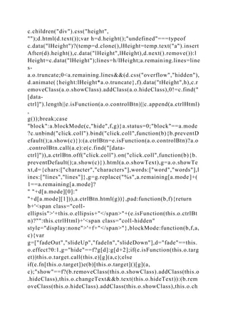 c.children("div").css("height",
"");d.html(d.text());var h=d.height();"undefined"===typeof
c.data("lHeight")?(temp=d.clone(),lHeight=temp.text("a").insert
After(d).height(),c.data("lHeight",lHeight),d.next().remove()):l
Height=c.data("lHeight");lines=h/lHeight;a.remaining.lines=line
s-
a.o.truncate;0<a.remaining.lines&&(d.css("overflow","hidden"),
d.animate({height:lHeight*a.o.truncate},f).data("tHeight",h),c.r
emoveClass(a.o.showClass).addClass(a.o.hideClass),0!=c.find("
[data-
ctrl]").length||e.isFunction(a.o.controlBtn)||c.append(a.ctrlHtml)
,
g());break;case
"block":a.blockMode(c,"hide",f,g)}a.status=0;"block"==a.mode
?c.unbind("click.coll").bind("click.coll",function(b){b.preventD
efault();a.show(c)}):(a.ctrlBtn=e.isFunction(a.o.controlBtn)?a.o
.controlBtn.call(a.e):e(c.find("[data-
ctrl]")),a.ctrlBtn.off("click.coll").on("click.coll",function(b){b.
preventDefault();a.show(c)}).html(a.o.showText),g=a.o.showTe
xt,d={chars:["character","characters"],words:["word","words"],l
ines:["lines","lines"]},g=g.replace("%s",a.remaining[a.mode]+(
1==a.remaining[a.mode]?
" "+d[a.mode][0]:"
"+d[a.mode][1])),a.ctrlBtn.html(g))},pad:function(b,f){return
b+'<span class="coll-
ellipsis">'+this.o.ellipsis+"</span>"+(e.isFunction(this.o.ctrlBt
n)?"":this.ctrlHtml)+'<span class="coll-hidden"
style="display:none">'+f+"</span>"},blockMode:function(b,f,a,
c){var
g=["fadeOut","slideUp","fadeIn","slideDown"],d="fade"==this.
o.effect?0:1,g="hide"==f?g[d]:g[d+2];if(e.isFunction(this.o.targ
et))this.o.target.call(this.e)[g](a,c);else
if(e.fn[this.o.target])e(b)[this.o.target]()[g](a,
c);"show"==f?(b.removeClass(this.o.showClass).addClass(this.o
.hideClass),this.o.changeText&&b.text(this.o.hideText)):(b.rem
oveClass(this.o.hideClass).addClass(this.o.showClass),this.o.ch
 