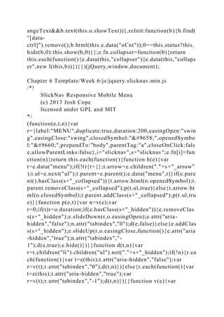 angeText&&b.text(this.o.showText))},reInit:function(b){b.find(
"[data-
ctrl]").remove();b.html(this.e.data("oCnt"));0==this.status?this.
hide(b,0):this.show(b,0)}};e.fn.collapser=function(b){return
this.each(function(){e.data(this,"collapser")||e.data(this,"collaps
er",new l(this,b))})}})(jQuery,window,document);
Chapter 6 Template/Week 6/js/jquery.slicknav.min.js
/*!
SlickNav Responsive Mobile Menu
(c) 2013 Josh Cope
licensed under GPL and MIT
*/
(function(e,t,n){var
r={label:"MENU",duplicate:true,duration:200,easingOpen:"swin
g",easingClose:"swing",closedSymbol:"►",openedSymbo
l:"▼",prependTo:"body",parentTag:"a",closeOnClick:fals
e,allowParentLinks:false},i="slicknav",s="slicknav";e.fn[i]=fun
ction(n){return this.each(function(){function h(e){var
t=e.data("menu");if(!t){t={};t.arrow=e.children("."+s+"_arrow"
);t.ul=e.next("ul");t.parent=e.parent();e.data("menu",t)}if(e.pare
nt().hasClass(s+"_collapsed")){t.arrow.html(o.openedSymbol);t.
parent.removeClass(s+"_collapsed");p(t.ul,true)}else{t.arrow.ht
ml(o.closedSymbol);t.parent.addClass(s+"_collapsed");p(t.ul,tru
e)}}function p(e,t){var n=v(e);var
r=0;if(t)r=o.duration;if(e.hasClass(s+"_hidden")){e.removeClas
s(s+"_hidden");e.slideDown(r,o.easingOpen);e.attr("aria-
hidden","false");n.attr("tabindex","0");d(e,false)}else{e.addClas
s(s+"_hidden");e.slideUp(r,o.easingClose,function(){e.attr("aria
-hidden","true");n.attr("tabindex","-
1");d(e,true);e.hide()})}}function d(t,n){var
r=t.children("li").children("ul").not("."+s+"_hidden");if(!n){r.ea
ch(function(){var t=e(this);t.attr("aria-hidden","false");var
r=v(t);r.attr("tabindex","0");d(t,n)})}else{r.each(function(){var
t=e(this);t.attr("aria-hidden","true");var
r=v(t);r.attr("tabindex","-1");d(t,n)})}}function v(e){var
 