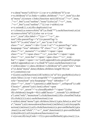t=e.data("menu");if(!t){t={};var n=e.children("li");var
r=n.children("a");t.links=r.add(n.children("."+s+"_item"));e.dat
a("menu",t)}return t.links}function m(t){if(!t){e("."+s+"_item,
."+s+"_btn").css("outline","none")}else{e("."+s+"_item,
."+s+"_btn").css("outline","")}}var i=e(this);var
o=e.extend({},r,n);if(o.duplicate){var
u=i.clone();u.removeAttr("id");u.find("*").each(function(t,n){e(
n).removeAttr("id")})}else var u=i;var
a=s+"_icon";if(o.label==""){a+=" "+s+"_no-
text"}if(o.parentTag=="a"){o.parentTag='a
href="#"'}u.attr("class",s+"_nav");var f=e('<div
class="'+s+'_menu"></div>');var l=e("<"+o.parentTag+' aria-
haspopup="true" tabindex="0" class="'+s+'_btn"><span
class="'+s+'_menutxt">'+o.label+'</span><span
class="'+a+'"><span class="'+s+'_icon-bar"></span><span
class="'+s+'_icon-bar"></span><span class="'+s+'_icon-
bar"></span></span></a>');e(f).append(l);e(o.prependTo).prepe
nd(f);f.append(u);var c=u.find("li");e(c).each(function(){var
t=e(this);data={};data.children=t.children("ul").attr("role","men
u");t.data("menu",data);if(data.children.length>0){var
n=t.contents();var
r=[];e(n).each(function(){if(!e(this).is("ul")){r.push(this)}else{r
eturn false}});var i=e(r).wrapAll("<"+o.parentTag+'
role="menuitem" aria-haspopup="true" tabindex="-1"
class="'+s+'_item"/>').parent();t.addClass(s+"_collapsed");t.add
Class(s+"_parent");e(r).last().after('<span
class="'+s+'_arrow">'+o.closedSymbol+"</span>")}else
if(t.children().length==0){t.addClass(s+"_txtnode")}t.children("
a").attr("role","menuitem").click(function(){if(o.closeOnClick)e
(l).click()})});e(c).each(function(){var
t=e(this).data("menu");p(t.children,false)});p(u,false);u.attr("rol
e","menu");e(t).mousedown(function(){m(false)});e(t).keyup(fu
nction(){m(true)});e(l).click(function(e){e.preventDefault();p(u
,true)});u.on("click","."+s+"_item",function(t){t.preventDefault
();h(e(this))});e(l).keydown(function(e){var
t=e||event;if(t.keyCode==13){e.preventDefault();p(u,true)}});u.
 