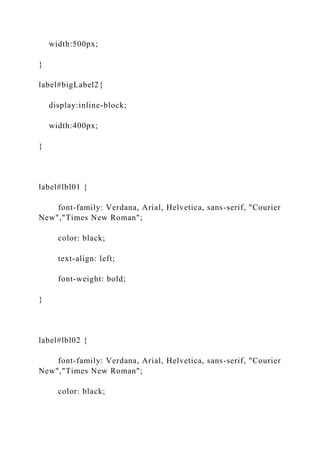 width:500px;
}
label#bigLabel2{
display:inline-block;
width:400px;
}
label#lbl01 {
font-family: Verdana, Arial, Helvetica, sans-serif, "Courier
New","Times New Roman";
color: black;
text-align: left;
font-weight: bold;
}
label#lbl02 {
font-family: Verdana, Arial, Helvetica, sans-serif, "Courier
New","Times New Roman";
color: black;
 