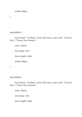 width:300px;
}
label#lbl05 {
font-family: Verdana, Arial, Helvetica, sans-serif, "Courier
New","Times New Roman";
color: black;
text-align: left;
font-weight: bold;
width:300px;
}
label#lbl06 {
font-family: Verdana, Arial, Helvetica, sans-serif, "Courier
New","Times New Roman";
color: black;
text-align: left;
font-weight: bold;
 