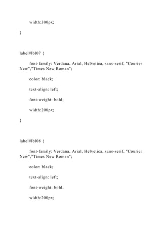 width:300px;
}
label#lbl07 {
font-family: Verdana, Arial, Helvetica, sans-serif, "Courier
New","Times New Roman";
color: black;
text-align: left;
font-weight: bold;
width:200px;
}
label#lbl08 {
font-family: Verdana, Arial, Helvetica, sans-serif, "Courier
New","Times New Roman";
color: black;
text-align: left;
font-weight: bold;
width:200px;
 