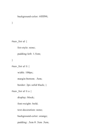 background-color: #ffff99;
}
#nav_list ul {
list-style: none;
padding-left: 1.5em;
}
#nav_list ul li {
width: 100px;
margin-bottom: .5em;
border: 2px solid black; }
#nav_list ul li a {
display: block;
font-weight: bold;
text-decoration: none;
background-color: orange;
padding: .5em 0 .5em .5em;
 