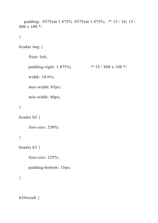 padding: .9375em 1.875% .9375em 1.875%; /* 15 / 16; 15 /
800 x 100 */
}
header img {
float: left;
padding-right: 1.875%; /* 15 / 800 x 100 */
width: 10.6%;
max-width: 85px;
min-width: 40px;
}
header h2 {
font-size: 230%;
}
header h3 {
font-size: 125%;
padding-bottom: 15px;
}
h2#result {
 
