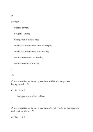 /*
div#div1 {
width: 100px;
height: 100px;
background-color: red;
-webkit-animation-name: example;
-webkit-animation-duration: 8s;
animation-name: example;
animation-duration: 8s;
}
*/
/* use combinator to set p section within div to yellow
background */
div#d1 > p {
background-color: yellow;
}
/* use combinator to set p section after div to blue background
and text to white */
div#d3 + p {
 