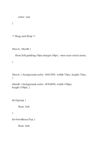 color: red;
}
/* Drag and Drop */
#boxA, #boxB {
float:left;padding:10px;margin:10px; -moz-user-select:none;
}
#boxA { background-color: #6633FF; width:75px; height:75px;
}
#boxB { background-color: #FF6699; width:150px;
height:150px; }
div#group {
float: left;
}
div#twoBoxesTop {
float: left;
 