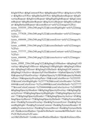 hlightYPos=&bgContentYPos=&bgHeaderYPos=&bgActiveYPo
s=&bgHoverYPos=&bgDefaultYPos=&bgShadowRepeat=&bgO
verlayRepeat=&bgErrorRepeat=&bgHighlightRepeat=&bgConte
ntRepeat=&bgHeaderRepeat=&bgActiveRepeat=&bgHoverRepe
at=&bgDefaultRepeat=&iconsHover=url(%22images%2Fui-
icons_555555_256x240.png%22)&iconsHighlight=url(%22imag
es%2Fui-
icons_777620_256x240.png%22)&iconsHeader=url(%22images
%2Fui-
icons_444444_256x240.png%22)&iconsError=url(%22images%
2Fui-
icons_cc0000_256x240.png%22)&iconsDefault=url(%22images
%2Fui-
icons_777777_256x240.png%22)&iconsContent=url(%22images
%2Fui-
icons_444444_256x240.png%22)&iconsActive=url(%22images
%2Fui-
icons_ffffff_256x240.png%22)&bgImgUrlShadow=&bgImgUrlO
verlay=&bgImgUrlHover=&bgImgUrlHighlight=&bgImgUrlHea
der=&bgImgUrlError=&bgImgUrlDefault=&bgImgUrlContent=
&bgImgUrlActive=&opacityFilterShadow=Alpha(Opacity%3D3
0)&opacityFilterOverlay=Alpha(Opacity%3D30)&opacityShado
wPerc=30&opacityOverlayPerc=30&iconColorHover=%235555
55&iconColorHighlight=%23777620&iconColorHeader=%2344
4444&iconColorError=%23cc0000&iconColorDefault=%237777
77&iconColorContent=%23444444&iconColorActive=%23ffffff
&bgImgOpacityShadow=0&bgImgOpacityOverlay=0&bgImgOp
acityError=95&bgImgOpacityHighlight=55&bgImgOpacityCont
ent=75&bgImgOpacityHeader=75&bgImgOpacityActive=65&bg
ImgOpacityHover=75&bgImgOpacityDefault=75&bgTextureSha
dow=flat&bgTextureOverlay=flat&bgTextureError=flat&bgText
ureHighlight=flat&bgTextureContent=flat&bgTextureHeader=fl
at&bgTextureActive=flat&bgTextureHover=flat&bgTextureDefa
ult=flat&cornerRadius=3px&fwDefault=normal&ffDefault=Aria
l%2CHelvetica%2Csans-
serif&fsDefault=1em&cornerRadiusShadow=8px&thicknessSha
 