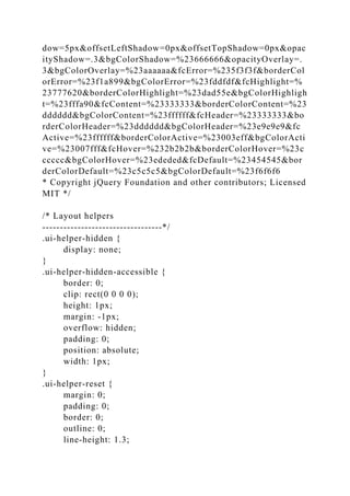 dow=5px&offsetLeftShadow=0px&offsetTopShadow=0px&opac
ityShadow=.3&bgColorShadow=%23666666&opacityOverlay=.
3&bgColorOverlay=%23aaaaaa&fcError=%235f3f3f&borderCol
orError=%23f1a899&bgColorError=%23fddfdf&fcHighlight=%
23777620&borderColorHighlight=%23dad55e&bgColorHighligh
t=%23fffa90&fcContent=%23333333&borderColorContent=%23
dddddd&bgColorContent=%23ffffff&fcHeader=%23333333&bo
rderColorHeader=%23dddddd&bgColorHeader=%23e9e9e9&fc
Active=%23ffffff&borderColorActive=%23003eff&bgColorActi
ve=%23007fff&fcHover=%232b2b2b&borderColorHover=%23c
ccccc&bgColorHover=%23ededed&fcDefault=%23454545&bor
derColorDefault=%23c5c5c5&bgColorDefault=%23f6f6f6
* Copyright jQuery Foundation and other contributors; Licensed
MIT */
/* Layout helpers
----------------------------------*/
.ui-helper-hidden {
display: none;
}
.ui-helper-hidden-accessible {
border: 0;
clip: rect(0 0 0 0);
height: 1px;
margin: -1px;
overflow: hidden;
padding: 0;
position: absolute;
width: 1px;
}
.ui-helper-reset {
margin: 0;
padding: 0;
border: 0;
outline: 0;
line-height: 1.3;
 