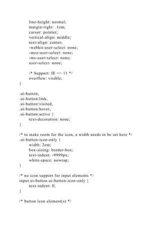 line-height: normal;
margin-right: .1em;
cursor: pointer;
vertical-align: middle;
text-align: center;
-webkit-user-select: none;
-moz-user-select: none;
-ms-user-select: none;
user-select: none;
/* Support: IE <= 11 */
overflow: visible;
}
.ui-button,
.ui-button:link,
.ui-button:visited,
.ui-button:hover,
.ui-button:active {
text-decoration: none;
}
/* to make room for the icon, a width needs to be set here */
.ui-button-icon-only {
width: 2em;
box-sizing: border-box;
text-indent: -9999px;
white-space: nowrap;
}
/* no icon support for input elements */
input.ui-button.ui-button-icon-only {
text-indent: 0;
}
/* button icon element(s) */
 