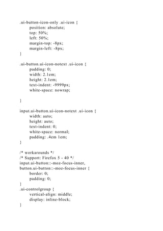 .ui-button-icon-only .ui-icon {
position: absolute;
top: 50%;
left: 50%;
margin-top: -8px;
margin-left: -8px;
}
.ui-button.ui-icon-notext .ui-icon {
padding: 0;
width: 2.1em;
height: 2.1em;
text-indent: -9999px;
white-space: nowrap;
}
input.ui-button.ui-icon-notext .ui-icon {
width: auto;
height: auto;
text-indent: 0;
white-space: normal;
padding: .4em 1em;
}
/* workarounds */
/* Support: Firefox 5 - 40 */
input.ui-button::-moz-focus-inner,
button.ui-button::-moz-focus-inner {
border: 0;
padding: 0;
}
.ui-controlgroup {
vertical-align: middle;
display: inline-block;
}
 