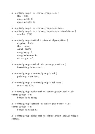.ui-controlgroup > .ui-controlgroup-item {
float: left;
margin-left: 0;
margin-right: 0;
}
.ui-controlgroup > .ui-controlgroup-item:focus,
.ui-controlgroup > .ui-controlgroup-item.ui-visual-focus {
z-index: 9999;
}
.ui-controlgroup-vertical > .ui-controlgroup-item {
display: block;
float: none;
width: 100%;
margin-top: 0;
margin-bottom: 0;
text-align: left;
}
.ui-controlgroup-vertical .ui-controlgroup-item {
box-sizing: border-box;
}
.ui-controlgroup .ui-controlgroup-label {
padding: .4em 1em;
}
.ui-controlgroup .ui-controlgroup-label span {
font-size: 80%;
}
.ui-controlgroup-horizontal .ui-controlgroup-label + .ui-
controlgroup-item {
border-left: none;
}
.ui-controlgroup-vertical .ui-controlgroup-label + .ui-
controlgroup-item {
border-top: none;
}
.ui-controlgroup-horizontal .ui-controlgroup-label.ui-widget-
content {
 
