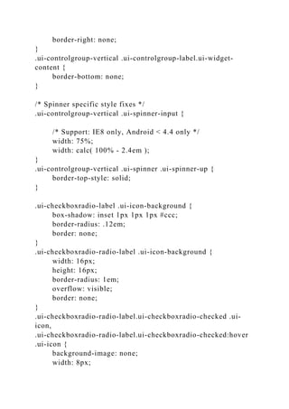 border-right: none;
}
.ui-controlgroup-vertical .ui-controlgroup-label.ui-widget-
content {
border-bottom: none;
}
/* Spinner specific style fixes */
.ui-controlgroup-vertical .ui-spinner-input {
/* Support: IE8 only, Android < 4.4 only */
width: 75%;
width: calc( 100% - 2.4em );
}
.ui-controlgroup-vertical .ui-spinner .ui-spinner-up {
border-top-style: solid;
}
.ui-checkboxradio-label .ui-icon-background {
box-shadow: inset 1px 1px 1px #ccc;
border-radius: .12em;
border: none;
}
.ui-checkboxradio-radio-label .ui-icon-background {
width: 16px;
height: 16px;
border-radius: 1em;
overflow: visible;
border: none;
}
.ui-checkboxradio-radio-label.ui-checkboxradio-checked .ui-
icon,
.ui-checkboxradio-radio-label.ui-checkboxradio-checked:hover
.ui-icon {
background-image: none;
width: 8px;
 