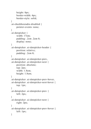 height: 8px;
border-width: 4px;
border-style: solid;
}
.ui-checkboxradio-disabled {
pointer-events: none;
}
.ui-datepicker {
width: 17em;
padding: .2em .2em 0;
display: none;
}
.ui-datepicker .ui-datepicker-header {
position: relative;
padding: .2em 0;
}
.ui-datepicker .ui-datepicker-prev,
.ui-datepicker .ui-datepicker-next {
position: absolute;
top: 2px;
width: 1.8em;
height: 1.8em;
}
.ui-datepicker .ui-datepicker-prev-hover,
.ui-datepicker .ui-datepicker-next-hover {
top: 1px;
}
.ui-datepicker .ui-datepicker-prev {
left: 2px;
}
.ui-datepicker .ui-datepicker-next {
right: 2px;
}
.ui-datepicker .ui-datepicker-prev-hover {
left: 1px;
}
 