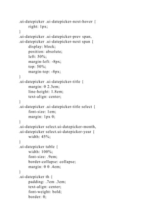 .ui-datepicker .ui-datepicker-next-hover {
right: 1px;
}
.ui-datepicker .ui-datepicker-prev span,
.ui-datepicker .ui-datepicker-next span {
display: block;
position: absolute;
left: 50%;
margin-left: -8px;
top: 50%;
margin-top: -8px;
}
.ui-datepicker .ui-datepicker-title {
margin: 0 2.3em;
line-height: 1.8em;
text-align: center;
}
.ui-datepicker .ui-datepicker-title select {
font-size: 1em;
margin: 1px 0;
}
.ui-datepicker select.ui-datepicker-month,
.ui-datepicker select.ui-datepicker-year {
width: 45%;
}
.ui-datepicker table {
width: 100%;
font-size: .9em;
border-collapse: collapse;
margin: 0 0 .4em;
}
.ui-datepicker th {
padding: .7em .3em;
text-align: center;
font-weight: bold;
border: 0;
 