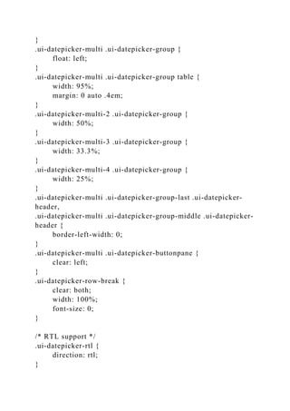 }
.ui-datepicker-multi .ui-datepicker-group {
float: left;
}
.ui-datepicker-multi .ui-datepicker-group table {
width: 95%;
margin: 0 auto .4em;
}
.ui-datepicker-multi-2 .ui-datepicker-group {
width: 50%;
}
.ui-datepicker-multi-3 .ui-datepicker-group {
width: 33.3%;
}
.ui-datepicker-multi-4 .ui-datepicker-group {
width: 25%;
}
.ui-datepicker-multi .ui-datepicker-group-last .ui-datepicker-
header,
.ui-datepicker-multi .ui-datepicker-group-middle .ui-datepicker-
header {
border-left-width: 0;
}
.ui-datepicker-multi .ui-datepicker-buttonpane {
clear: left;
}
.ui-datepicker-row-break {
clear: both;
width: 100%;
font-size: 0;
}
/* RTL support */
.ui-datepicker-rtl {
direction: rtl;
}
 