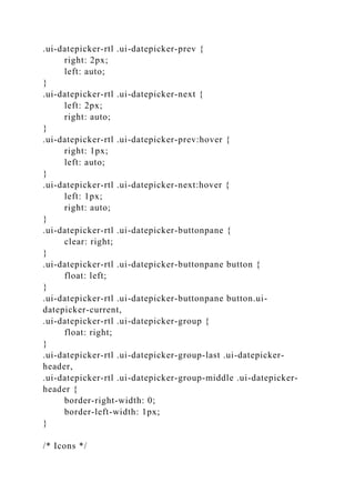 .ui-datepicker-rtl .ui-datepicker-prev {
right: 2px;
left: auto;
}
.ui-datepicker-rtl .ui-datepicker-next {
left: 2px;
right: auto;
}
.ui-datepicker-rtl .ui-datepicker-prev:hover {
right: 1px;
left: auto;
}
.ui-datepicker-rtl .ui-datepicker-next:hover {
left: 1px;
right: auto;
}
.ui-datepicker-rtl .ui-datepicker-buttonpane {
clear: right;
}
.ui-datepicker-rtl .ui-datepicker-buttonpane button {
float: left;
}
.ui-datepicker-rtl .ui-datepicker-buttonpane button.ui-
datepicker-current,
.ui-datepicker-rtl .ui-datepicker-group {
float: right;
}
.ui-datepicker-rtl .ui-datepicker-group-last .ui-datepicker-
header,
.ui-datepicker-rtl .ui-datepicker-group-middle .ui-datepicker-
header {
border-right-width: 0;
border-left-width: 1px;
}
/* Icons */
 