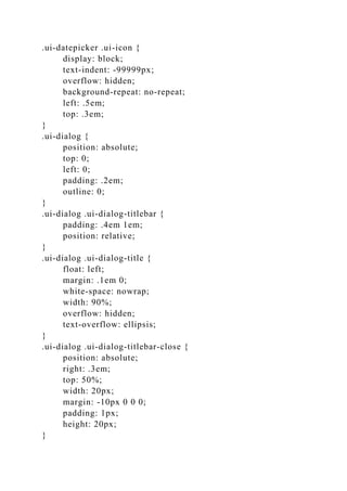 .ui-datepicker .ui-icon {
display: block;
text-indent: -99999px;
overflow: hidden;
background-repeat: no-repeat;
left: .5em;
top: .3em;
}
.ui-dialog {
position: absolute;
top: 0;
left: 0;
padding: .2em;
outline: 0;
}
.ui-dialog .ui-dialog-titlebar {
padding: .4em 1em;
position: relative;
}
.ui-dialog .ui-dialog-title {
float: left;
margin: .1em 0;
white-space: nowrap;
width: 90%;
overflow: hidden;
text-overflow: ellipsis;
}
.ui-dialog .ui-dialog-titlebar-close {
position: absolute;
right: .3em;
top: 50%;
width: 20px;
margin: -10px 0 0 0;
padding: 1px;
height: 20px;
}
 