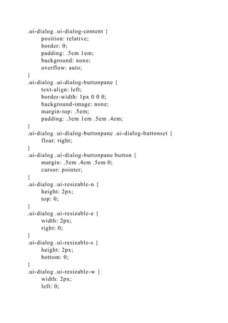 .ui-dialog .ui-dialog-content {
position: relative;
border: 0;
padding: .5em 1em;
background: none;
overflow: auto;
}
.ui-dialog .ui-dialog-buttonpane {
text-align: left;
border-width: 1px 0 0 0;
background-image: none;
margin-top: .5em;
padding: .3em 1em .5em .4em;
}
.ui-dialog .ui-dialog-buttonpane .ui-dialog-buttonset {
float: right;
}
.ui-dialog .ui-dialog-buttonpane button {
margin: .5em .4em .5em 0;
cursor: pointer;
}
.ui-dialog .ui-resizable-n {
height: 2px;
top: 0;
}
.ui-dialog .ui-resizable-e {
width: 2px;
right: 0;
}
.ui-dialog .ui-resizable-s {
height: 2px;
bottom: 0;
}
.ui-dialog .ui-resizable-w {
width: 2px;
left: 0;
 