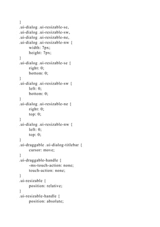 }
.ui-dialog .ui-resizable-se,
.ui-dialog .ui-resizable-sw,
.ui-dialog .ui-resizable-ne,
.ui-dialog .ui-resizable-nw {
width: 7px;
height: 7px;
}
.ui-dialog .ui-resizable-se {
right: 0;
bottom: 0;
}
.ui-dialog .ui-resizable-sw {
left: 0;
bottom: 0;
}
.ui-dialog .ui-resizable-ne {
right: 0;
top: 0;
}
.ui-dialog .ui-resizable-nw {
left: 0;
top: 0;
}
.ui-draggable .ui-dialog-titlebar {
cursor: move;
}
.ui-draggable-handle {
-ms-touch-action: none;
touch-action: none;
}
.ui-resizable {
position: relative;
}
.ui-resizable-handle {
position: absolute;
 