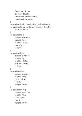 font-size: 0.1px;
display: block;
-ms-touch-action: none;
touch-action: none;
}
.ui-resizable-disabled .ui-resizable-handle,
.ui-resizable-autohide .ui-resizable-handle {
display: none;
}
.ui-resizable-n {
cursor: n-resize;
height: 7px;
width: 100%;
top: -5px;
left: 0;
}
.ui-resizable-s {
cursor: s-resize;
height: 7px;
width: 100%;
bottom: -5px;
left: 0;
}
.ui-resizable-e {
cursor: e-resize;
width: 7px;
right: -5px;
top: 0;
height: 100%;
}
.ui-resizable-w {
cursor: w-resize;
width: 7px;
left: -5px;
top: 0;
height: 100%;
 