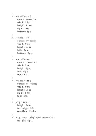 }
.ui-resizable-se {
cursor: se-resize;
width: 12px;
height: 12px;
right: 1px;
bottom: 1px;
}
.ui-resizable-sw {
cursor: sw-resize;
width: 9px;
height: 9px;
left: -5px;
bottom: -5px;
}
.ui-resizable-nw {
cursor: nw-resize;
width: 9px;
height: 9px;
left: -5px;
top: -5px;
}
.ui-resizable-ne {
cursor: ne-resize;
width: 9px;
height: 9px;
right: -5px;
top: -5px;
}
.ui-progressbar {
height: 2em;
text-align: left;
overflow: hidden;
}
.ui-progressbar .ui-progressbar-value {
margin: -1px;
 