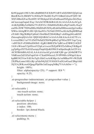 Kt9Upqip61i9E3vMvxRdHlbEFiEXfk9YARYxOZZD6VQ2pUun
BmtRXo1Lf8hMVVcNl8JafV38aM2/Fu5V16Bn63r6xt97j09+M
XSFi4BniGFae3hzbH9+hYBzkpuUh5aZmHuanZOZgIuvbGiNeo
mCnaxxap2upaCZsq+1kAACH5BAkBAAEALAAAAAAoACgA
AAKXjI8By5zf4kOxTVrXNVlv1X0d8IGZGKLnNpYtm8Lr9cqV
euOSvfOW79D9aDHizNhDJidFZhNydEahOaDH6nomtJjp1tutKo
NWkvA6JqfRVLHU/QUfau9l2x7G54d1fl995xcIGAdXqMfBNad
oYrhH+Mg2KBlpVpbluCiXmMnZ2Sh4GBqJ+ckIOqqJ6LmKSll
Zmsoq6wpQAAAh+QQJAQABACwAAAAAKAAoAAAClYx/o
LvoxuJDkU1a1YUZbJ59nSd2ZXhWqbRa2/gF8Gu2DY3iqs7yrq
+xBYEkYvFSM8aSSObE+ZgRl1BHFZNr7pRCavZ5BW2142hY
3AN/zWtsmf12p9XxxFl2lpLn1rseztfXZjdIWIf2s5dItwjYKBgo9
yg5pHgzJXTEeGlZuenpyPmpGQoKOWkYmSpaSnqKileI2FAA
ACH5BAkBAAEALAAAAAAoACgAAAKVjB+gu+jG4kORTVr
VhRlsnn2dJ3ZleFaptFrb+CXmO9OozeL5VfP99HvAWhpiUdcw
kpBH3825AwYdU8xTqlLGhtCosArKMpvfa1mMRae9VvWZfeB
2XfPkeLmm18lUcBj+p5dnN8jXZ3YIGEhYuOUn45aoCDkp16hl
5IjYJvjWKcnoGQpqyPlpOhr3aElaqrq56Bq7VAAAOw==");
height: 100%;
filter: alpha(opacity=25); /* support: IE8 */
opacity: 0.25;
}
.ui-progressbar-indeterminate .ui-progressbar-value {
background-image: none;
}
.ui-selectable {
-ms-touch-action: none;
touch-action: none;
}
.ui-selectable-helper {
position: absolute;
z-index: 100;
border: 1px dotted black;
}
.ui-selectmenu-menu {
padding: 0;
 